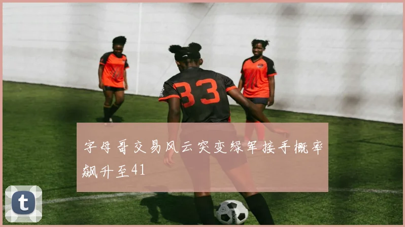 字母哥交易风云突变绿军接手概率飙升至41