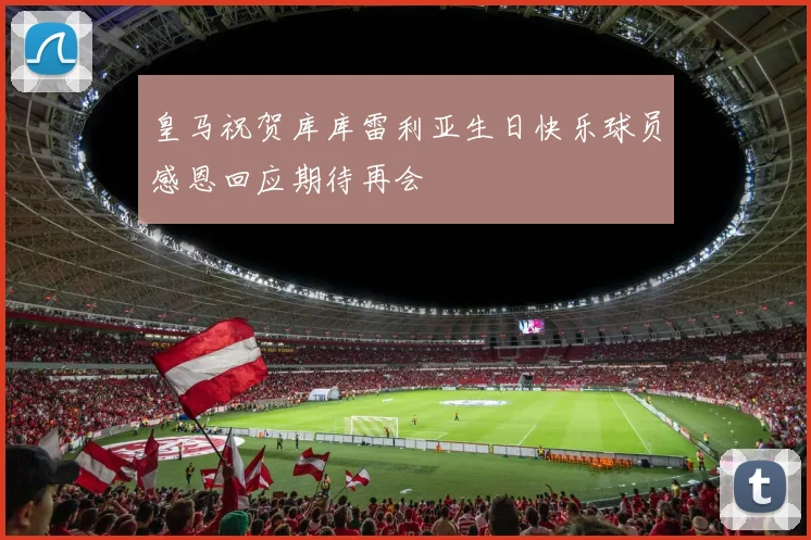 皇马祝贺库库雷利亚生日快乐球员感恩回应期待再会