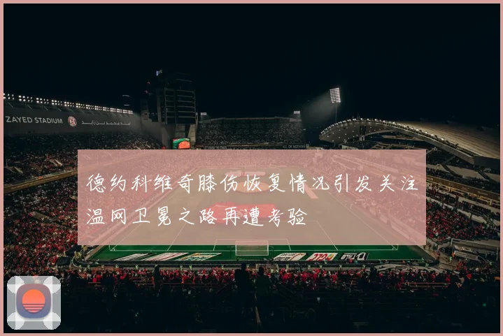 德约科维奇膝伤恢复情况引发关注温网卫冕之路再遭考验