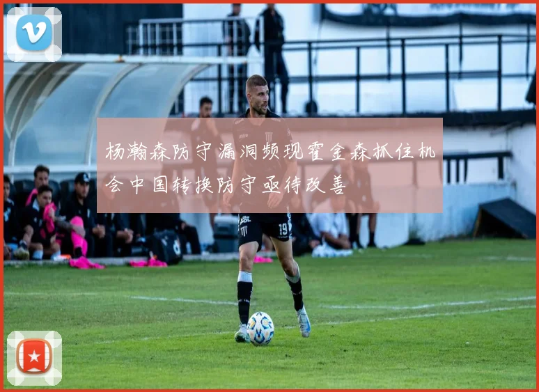 杨瀚森防守漏洞频现霍金森抓住机会中国转换防守亟待改善